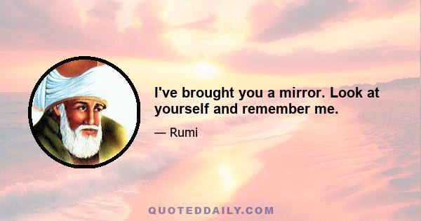 I've brought you a mirror. Look at yourself and remember me.