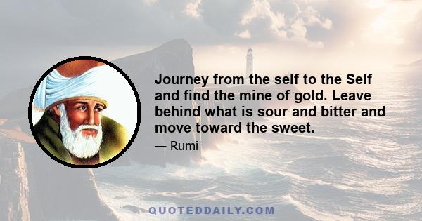 Journey from the self to the Self and find the mine of gold. Leave behind what is sour and bitter and move toward the sweet.