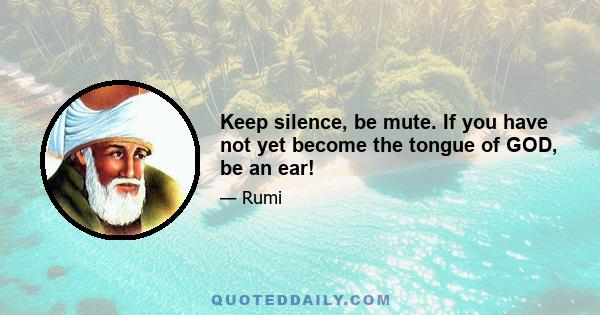 Keep silence, be mute. If you have not yet become the tongue of GOD, be an ear!