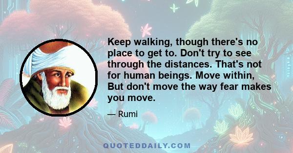 Keep walking, though there's no place to get to. Don't try to see through the distances. That's not for human beings. Move within, But don't move the way fear makes you move.