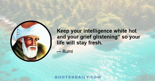 Keep your intelligence white hot and your grief glistening“ so your life will stay fresh.