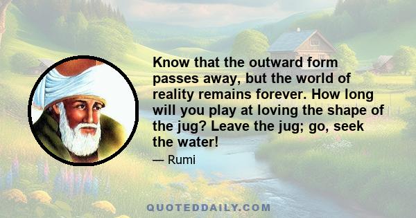 Know that the outward form passes away, but the world of reality remains forever. How long will you play at loving the shape of the jug? Leave the jug; go, seek the water!