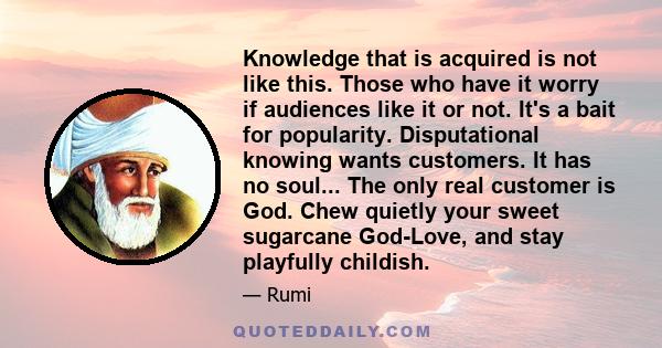 Knowledge that is acquired is not like this. Those who have it worry if audiences like it or not. It's a bait for popularity. Disputational knowing wants customers. It has no soul... The only real customer is God. Chew