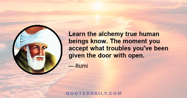 Learn the alchemy true human beings know. The moment you accept what troubles you've been given the door with open.