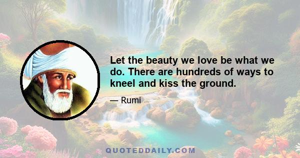 Let the beauty we love be what we do. There are hundreds of ways to kneel and kiss the ground.