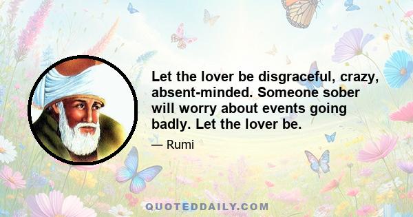 Let the lover be disgraceful, crazy, absent-minded. Someone sober will worry about events going badly. Let the lover be.