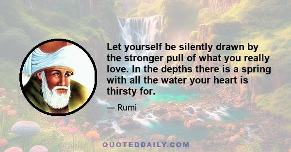 Let yourself be silently drawn by the stronger pull of what you really love. In the depths there is a spring with all the water your heart is thirsty for.