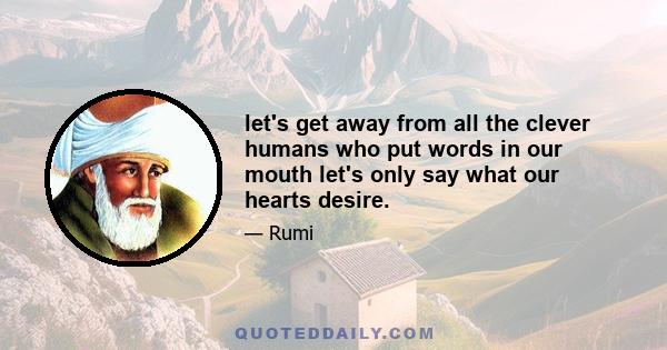 let's get away from all the clever humans who put words in our mouth let's only say what our hearts desire.