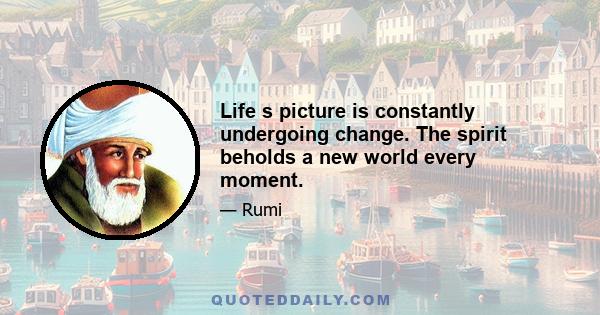 Life s picture is constantly undergoing change. The spirit beholds a new world every moment.