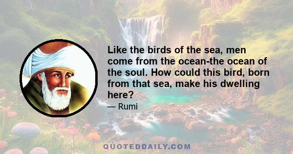 Like the birds of the sea, men come from the ocean-the ocean of the soul. How could this bird, born from that sea, make his dwelling here?