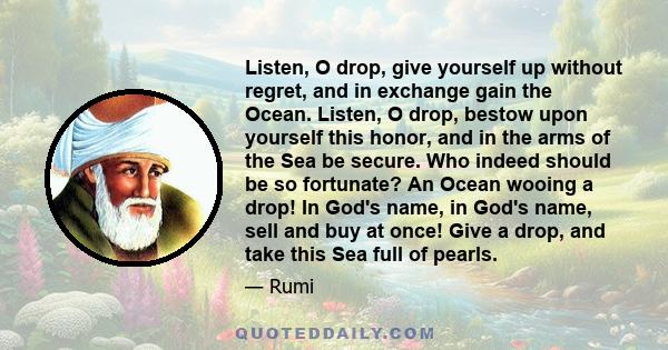 Listen, O drop, give yourself up without regret, and in exchange gain the Ocean. Listen, O drop, bestow upon yourself this honor, and in the arms of the Sea be secure. Who indeed should be so fortunate? An Ocean wooing