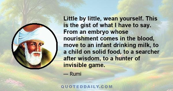 Little by little, wean yourself. This is the gist of what I have to say. From an embryo whose nourishment comes in the blood, move to an infant drinking milk, to a child on solid food, to a searcher after wisdom, to a