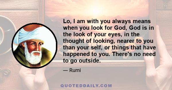 Lo, I am with you always means when you look for God, God is in the look of your eyes, in the thought of looking, nearer to you than your self, or things that have happened to you. There's no need to go outside.