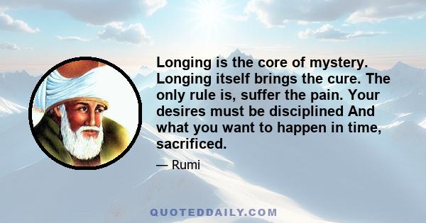 Longing is the core of mystery. Longing itself brings the cure. The only rule is, suffer the pain. Your desires must be disciplined And what you want to happen in time, sacrificed.