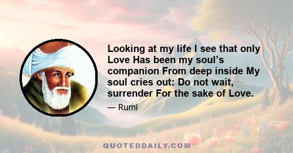 Looking at my life I see that only Love Has been my soul’s companion From deep inside My soul cries out: Do not wait, surrender For the sake of Love.