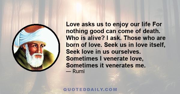 Love asks us to enjoy our life For nothing good can come of death. Who is alive? I ask. Those who are born of love. Seek us in love itself, Seek love in us ourselves. Sometimes I venerate love, Sometimes it venerates me.