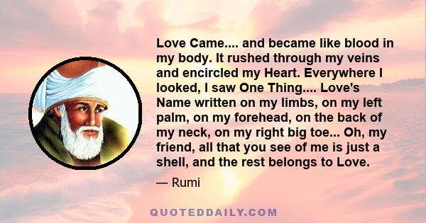 Love Came.... and became like blood in my body. It rushed through my veins and encircled my Heart. Everywhere I looked, I saw One Thing.... Love's Name written on my limbs, on my left palm, on my forehead, on the back