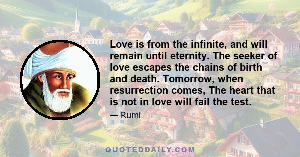 Love is from the infinite, and will remain until eternity. The seeker of love escapes the chains of birth and death. Tomorrow, when resurrection comes, The heart that is not in love will fail the test.