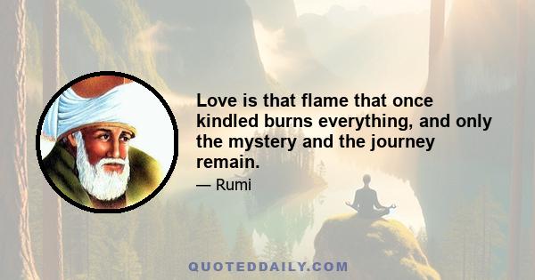 Love is that flame that once kindled burns everything, and only the mystery and the journey remain.