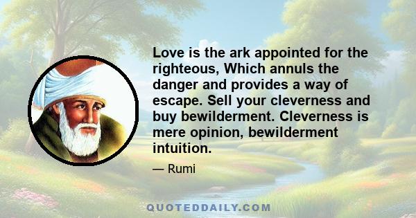 Love is the ark appointed for the righteous, Which annuls the danger and provides a way of escape. Sell your cleverness and buy bewilderment. Cleverness is mere opinion, bewilderment intuition.