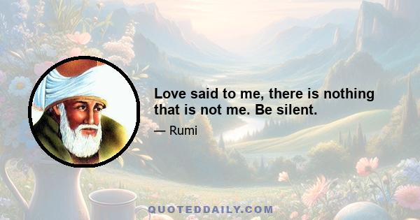 Love said to me, there is nothing that is not me. Be silent.