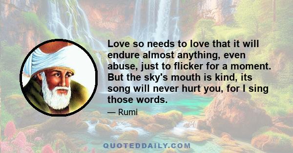 Love so needs to love that it will endure almost anything, even abuse, just to flicker for a moment. But the sky's mouth is kind, its song will never hurt you, for I sing those words.