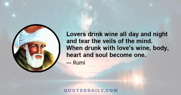 Lovers drink wine all day and night and tear the veils of the mind. When drunk with love's wine, body, heart and soul become one.