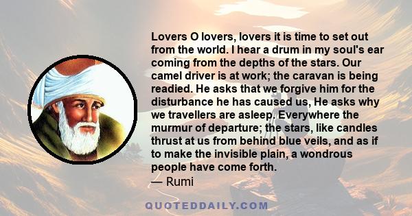 Lovers O lovers, lovers it is time to set out from the world. I hear a drum in my soul's ear coming from the depths of the stars. Our camel driver is at work; the caravan is being readied. He asks that we forgive him