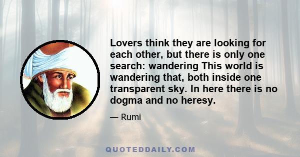 Lovers think they are looking for each other, but there is only one search: wandering This world is wandering that, both inside one transparent sky. In here there is no dogma and no heresy.