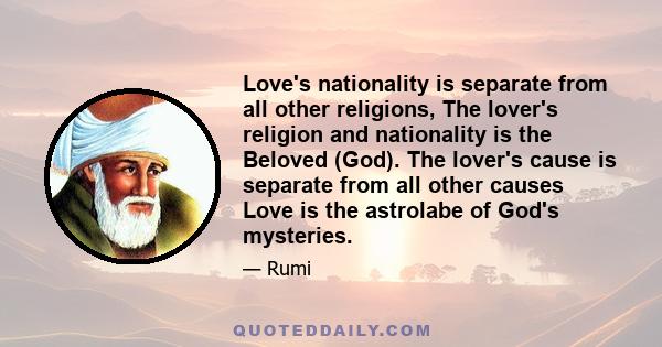 Love's nationality is separate from all other religions, The lover's religion and nationality is the Beloved (God). The lover's cause is separate from all other causes Love is the astrolabe of God's mysteries.