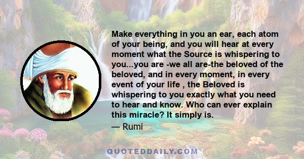 Make everything in you an ear, each atom of your being, and you will hear at every moment what the Source is whispering to you...you are -we all are-the beloved of the beloved, and in every moment, in every event of