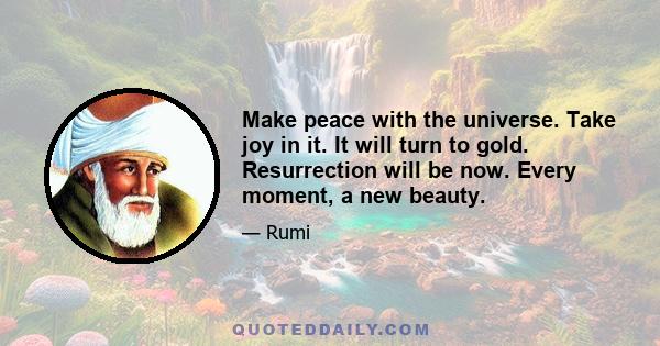 Make peace with the universe. Take joy in it. It will turn to gold. Resurrection will be now. Every moment, a new beauty.