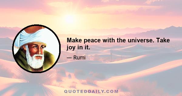 Make peace with the universe. Take joy in it.