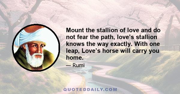 Mount the stallion of love and do not fear the path, love’s stallion knows the way exactly. With one leap, Love’s horse will carry you home.