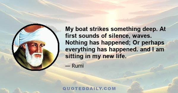 My boat strikes something deep. At first sounds of silence, waves. Nothing has happened; Or perhaps everything has happened. and I am sitting in my new life.