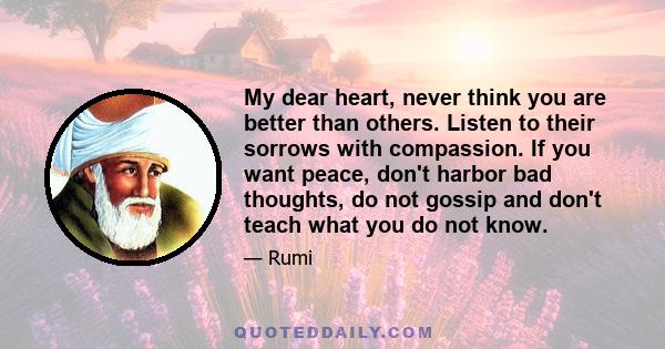 My dear heart, never think you are better than others. Listen to their sorrows with compassion. If you want peace, don't harbor bad thoughts, do not gossip and don't teach what you do not know.