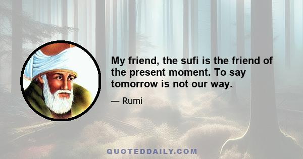 My friend, the sufi is the friend of the present moment. To say tomorrow is not our way.