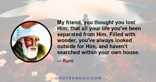 My friend, you thought you lost Him; that all your life you've been separated from Him. Filled with wonder, you've always looked outside for Him, and haven't searched within your own house.