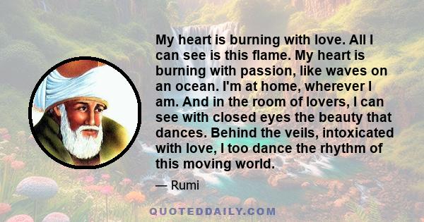 My heart is burning with love. All I can see is this flame. My heart is burning with passion, like waves on an ocean. I'm at home, wherever I am. And in the room of lovers, I can see with closed eyes the beauty that