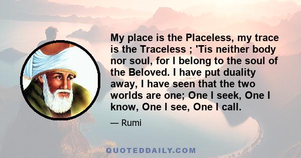 My place is the Placeless, my trace is the Traceless ; 'Tis neither body nor soul, for I belong to the soul of the Beloved. I have put duality away, I have seen that the two worlds are one; One I seek, One I know, One I 