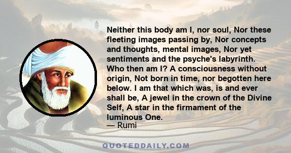 Neither this body am I, nor soul, Nor these fleeting images passing by, Nor concepts and thoughts, mental images, Nor yet sentiments and the psyche's labyrinth. Who then am I? A consciousness without origin, Not born in 