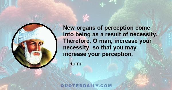 New organs of perception come into being as a result of necessity. Therefore, O man, increase your necessity, so that you may increase your perception.