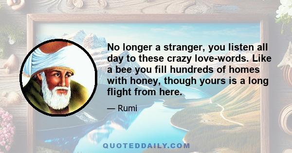 No longer a stranger, you listen all day to these crazy love-words. Like a bee you fill hundreds of homes with honey, though yours is a long flight from here.