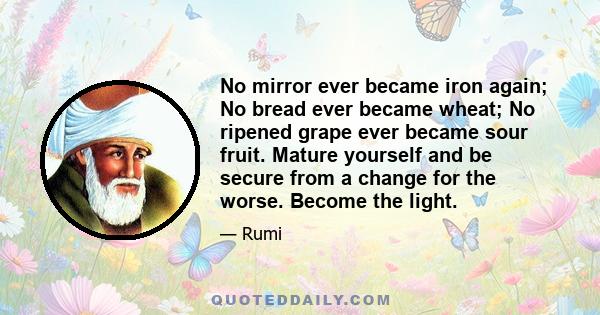 No mirror ever became iron again; No bread ever became wheat; No ripened grape ever became sour fruit. Mature yourself and be secure from a change for the worse. Become the light.