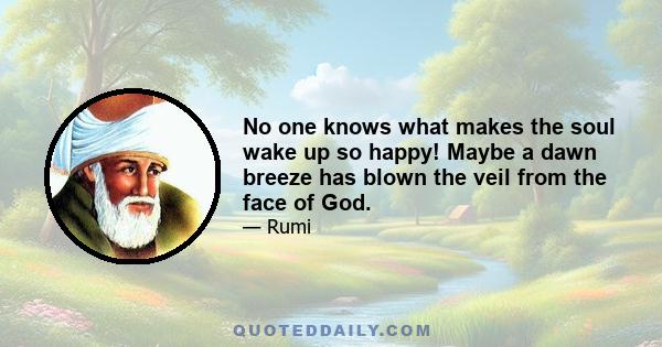 No one knows what makes the soul wake up so happy! Maybe a dawn breeze has blown the veil from the face of God.