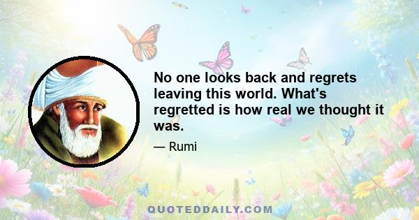 No one looks back and regrets leaving this world. What's regretted is how real we thought it was.