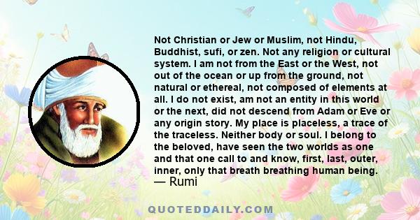 Not Christian or Jew or Muslim, not Hindu, Buddhist, sufi, or zen. Not any religion or cultural system. I am not from the East or the West, not out of the ocean or up from the ground, not natural or ethereal, not