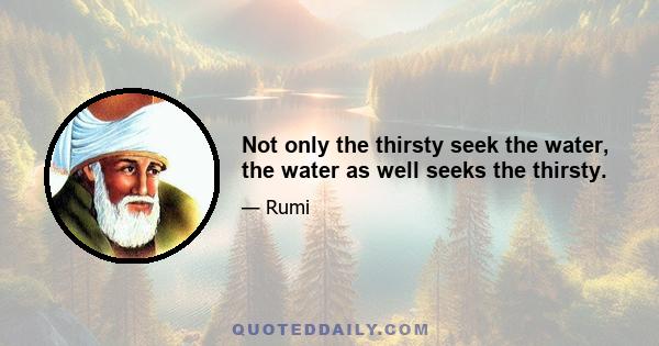 Not only the thirsty seek the water, the water as well seeks the thirsty.