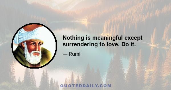 Nothing is meaningful except surrendering to love. Do it.