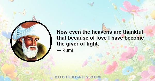 Now even the heavens are thankful that because of love I have become the giver of light.